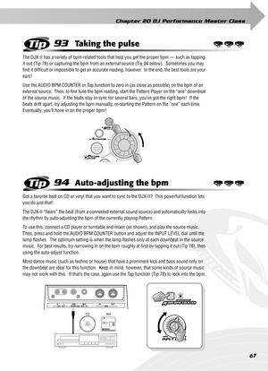 Page 67Chapter 20 DJ Performance Master Class
67
93Taking the pulse
The DJX-II has a variety of bpm-related tools that help you get the proper bpm — such as tapping 
it out (Tip 78) or capturing the bpm from an external source (Tip 94 below).  Sometimes you may 
ﬁnd it difﬁcult or impossible to get an accurate reading, however.  In the end, the best tools are your 
ears!
Use the AUDIO BPM COUNTER or Tap function to zero in (as close as possible) on the bpm of an 
external source.  Then, to ﬁne tune the bpm...