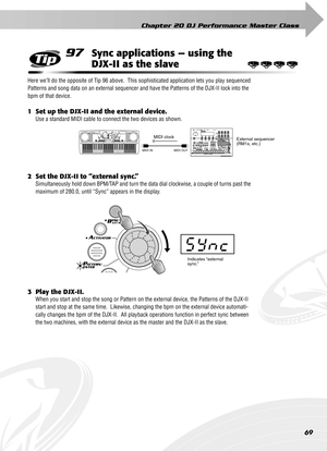 Page 69Chapter 20 DJ Performance Master Class
69
97Sync applications — using the 
DJX-II as the slave
Here we’ll do the opposite of Tip 96 above.  This sophisticated application lets you play sequenced 
Patterns and song data on an external sequencer and have the Patterns of the DJX-II lock into the 
bpm of that device.  
1 Set up the DJX-II and the external device.
Use a standard MIDI cable to connect the two devices as shown.
2 Set the DJX-II to “external sync.”
Simultaneously hold down BPM/TAP and turn the...