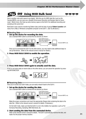 Page 71Chapter 20 DJ Performance Master Class
71
99Using MIDI Bulk Send
Here is another rock-solid reason to go digital!  With the use of a MIDI data ﬁler (such as the 
Yamaha MDF3), you can save your valuable Performance Recorder and Sampler data for future 
recall.  What’s more, this frees up extra memory space on the DJX-II for additional recording and 
sampling at the same time!
Bulk Send is also used for transferring Pattern data (with the help of special Pattern Launcher soft-
ware) from a Mac or Windows...