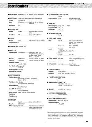 Page 7777
Appendix
Speciﬁcations
 KEYBOARD61 keys (C1~C6) .. without Touch Response
 PATTERNSTotal 700 Preset Patterns and Variations
Preset70 Patterns
User5 Patterns ............. Up to 85 KB for all User 
Patterns
Variation10
 ACTIVATORS
Preset52 Kits .................. Including Auto function 
(00)
Variation13 ......................... Loop: 5, One Shot: 8
 VOICES
Preset203 ....................... 180 Voices + 23 Drum Kits
User Sampled1
 POLYPHONY32 notes max.
 EFFECTS
Live Effector10 Presets...