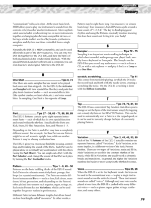 Page 79Glossary
79
Appendix
“communicate” with each other.  At the most basic level, 
MIDI allows you to play one instrument’s sounds from the 
controls or keyboard of another instrument.  More sophisti-
cated uses included synchronizing two or more instruments 
together, exchanging data between compatible devices, or 
having a whole studio’s worth of keyboards, synthesizers, 
samplers, and rhythm machines controlled from a single 
computer.
Naturally, the DJX-II is MIDI compatible, and can be used 
effectively...