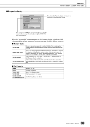 Page 103Voice Creator—Custom Voice Edit
Reference
103Tyros2 Owner’s Manual
■ Property display............................................................................................................
When the “memory full” prompt appears, use this Property display to ﬁnd out which 
voices are taking up large amounts of memory space and should be deleted or moved.
● Memory Status
● File Property
WAVE RAMMemory size of the optionally installed DIMMs. After installing the 
DIMMs, the pre-installed memory (4 MB)...