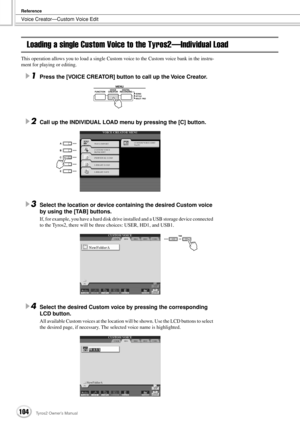 Page 104Voice Creator—Custom Voice Edit
Reference
104Tyros2 Owner’s Manual
Loading a single Custom Voice to the Tyros2—Individual Load
This operation allows you to load a single Custom voice to the Custom voice bank in the instru-
ment for playing or editing.
1Press the [VOICE CREATOR] button to call up the Voice Creator.
2Call up the INDIVIDUAL LOAD menu by pressing the [C] button.
3Select the location or device containing the desired Custom voice 
by using the [TAB] buttons.
If, for example, you have a hard...