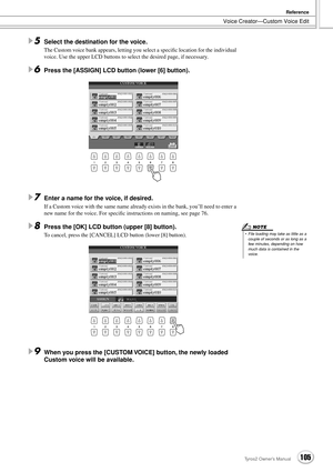 Page 105Voice Creator—Custom Voice Edit
Reference
105Tyros2 Owner’s Manual
5Select the destination for the voice.
The Custom voice bank appears, letting you select a speciﬁc location for the individual 
voice. Use the upper LCD buttons to select the desired page, if necessary.
6Press the [ASSIGN] LCD button (lower [6] button).
7Enter a name for the voice, if desired.
If a Custom voice with the same name already exists in the bank, you’ll need to enter a 
new name for the voice. For speciﬁc instructions on...