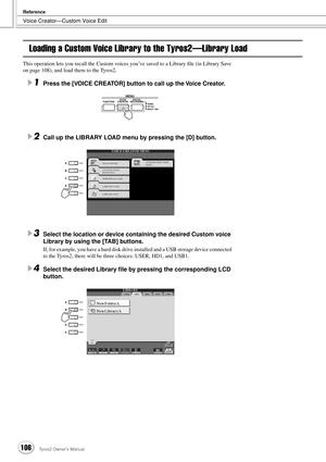 Page 106Voice Creator—Custom Voice Edit
Reference
106Tyros2 Owner’s Manual
Loading a Custom Voice Library to the Tyros2—Library Load
This operation lets you recall the Custom voices you’ve saved to a Library ﬁle (in Library Save 
on page 108), and load them to the Tyros2.
1Press the [VOICE CREATOR] button to call up the Voice Creator.
2Call up the LIBRARY LOAD menu by pressing the [D] button.
3Select the location or device containing the desired Custom voice 
Library by using the [TAB] buttons.
If, for example,...