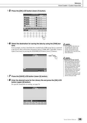 Page 109Voice Creator—Custom Voice Edit
Reference
109Tyros2 Owner’s Manual
5Press the [OK] LCD button (lower [7] button).
6Select the destination for saving the data by using the [TAB] but-
tons.
If, for example, you have a hard disk drive installed and a USB storage device connected 
to the Tyros2, there will be three destination choices: USER, HD1, and USB1. Create a 
folder if necessary by pressing the [FOLDER] LCD button (lower [7] button). 
7Press the [SAVE] LCD button (lower [6] button).
8Enter the desired...