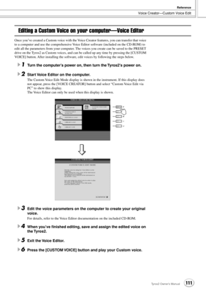 Page 111Voice Creator—Custom Voice Edit
Reference
111Tyros2 Owner’s Manual
Editing a Custom Voice on your computer—Voice Editor
Once you’ve created a Custom voice with the Voice Creator features, you can transfer that voice 
to a computer and use the comprehensive Voice Editor software (included on the CD-ROM) to 
edit all the parameters from your computer. The voices you create can be saved to the PRESET 
drive on the Tyros2 as Custom voices, and can be called up any time by pressing the [CUSTOM 
VOICE] button....