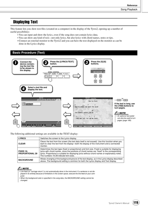 Page 115Song Playback
Reference
115Tyros2 Owner’s Manual
Displaying Text
This feature lets you show text ﬁles (created on a computer) in the display of the Tyros2, opening up a number of 
useful possibilities:
•You can input and show the lyrics, even if the song does not contain lyrics data.
•You can show any kind of text—not only lyrics, but also lyrics with chord names, notes or tips.
•Connect an external monitor to the Tyros2 and you can have the text displayed on the monitor as can be 
done in the Lyrics...