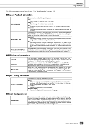 Page 119Song Playback
Reference
119Tyros2 Owner’s Manual
The following parameters can be set in step #3 in “Basic Procedure” on page 118.
■ Repeat Playback parameters
■ MIDI Channel parameters
■ Lyric Display parameters
■ Quick Start parameter
REPEAT MODEDetermines the method of repeat playback.
OFF
Plays through the selected song, then stops.
SINGLE
Plays through the selected song repeatedly.
ALL
Continues playback through all the songs in the specified folder repeatedly.
RANDOM
Continues playback at random...