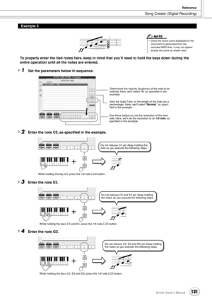 Page 131Song Creator (Digital Recording)
Reference
131Tyros2 Owner’s Manual
To properly enter the tied notes here, keep in mind that you’ll need to hold the keys down during the 
entire operation until all the notes are entered.
1Set the parameters below in sequence.
2Enter the note C3, as speciﬁed in the example.
3Enter the note E3.
4Enter the note G3.
Example 3
• Since the music score displayed on the instrument is generated from the 
recorded MIDI data, it may not appear 
exactly the same as shown here.
NOTE...