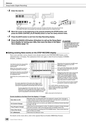 Page 132Song Creator (Digital Recording)
Reference
132Tyros2 Owner’s Manual
5Enter the note C4.
6Move the cursor to the beginning of the song by pressing the [STOP] button, and 
press the SONG CONTROL [PLAY/PAUSE] button to hear the newly entered notes. 
7Press the [EXIT] button to exit from the Step Recording display.
8Press the [SAVE] LCD button ([I] button) to call up the Song Open/
Save display for saving your data, then save the data in the Open/
Save display (page 
75).
■ Editing existing Note events on...