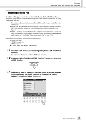 Page 137Recording Audio with the Hard Disk Recorder
Reference
137Tyros2 Owner’s Manual
Importing an Audio File
In addition to letting you record audio directly with the Tyros2, the Hard Disk Recorder also 
allows you to import audio data from a USB storage device. The beneﬁts of this feature are many. 
For example, you can:
•Use existing audio material (commercially available samples, loops, sound effects, etc.) 
on the Tyros2.
•Record your performance to another device (such as on a computer or audio...