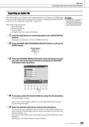 Page 139Recording Audio with the Hard Disk Recorder
Reference
139Tyros2 Owner’s Manual
Exporting an Audio File
This function allows you to transfer your recorded audio ﬁles to a computer (via a USB storage 
device) for further editing and/or recording. (For instructions on importing the edited audio back 
to the Tyros2, see “Importing an Audio File” on page 137.)
Files which can be exported are:
•Stereo Wave data
•44.1 kHz sample rate
•16-bit resolution
•A length of less than or equal to 80 minutes
1Insert the...