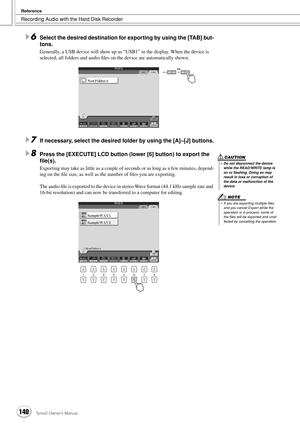 Page 140Recording Audio with the Hard Disk Recorder
Reference
140Tyros2 Owner’s Manual
6Select the desired destination for exporting by using the [TAB] but-
tons. 
Generally, a USB device will show up as “USB1” in the display. When the device is 
selected, all folders and audio ﬁles on the device are automatically shown.
7If necessary, select the desired folder by using the [A]–[J] buttons.
8Press the [EXECUTE] LCD button (lower [6] button) to export the 
ﬁle(s).
Exporting may take as little as a couple of...