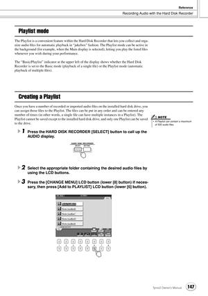 Page 147Recording Audio with the Hard Disk Recorder
Reference
147Tyros2 Owner’s Manual
Playlist mode
The Playlist is a convenient feature within the Hard Disk Recorder that lets you collect and orga-
nize audio ﬁles for automatic playback in “jukebox” fashion. The Playlist mode can be active in 
the background (for example, when the Main display is selected), letting you play the listed ﬁles 
whenever you wish during your performance.
The “Basic/Playlist” indicator at the upper left of the display shows whether...