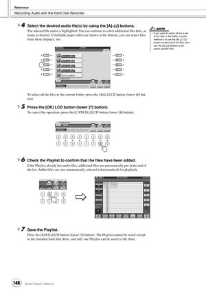 Page 148Recording Audio with the Hard Disk Recorder
Reference
148Tyros2 Owner’s Manual
4Select the desired audio ﬁle(s) by using the [A]–[J] buttons.
The selected ﬁle name is highlighted. You can continue to select additional ﬁles here, as 
many as desired. If multiple pages (tabs) are shown at the bottom, you can select ﬁles 
from these displays, too.
To select all the ﬁles in the current folder, press the [ALL] LCD button (lower [6] but-
ton).
5Press the [OK] LCD button (lower [7] button).
To cancel the...