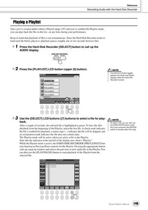 Page 149Recording Audio with the Hard Disk Recorder
Reference
149Tyros2 Owner’s Manual
Playing a Playlist
Once you’ve created and/or edited a Playlist (page 147) and you’ve enabled the Playlist mode, 
you can play back the ﬁles in the list—at any time during your performance. 
Keep in mind that playback of ﬁles is not instantaneous. Since the Hard Disk Recorder needs to 
load each ﬁle before playin it, playback pauses roughly one or two seconds between ﬁles.
1Press the Hard Disk Recorder [SELECT] button to call...