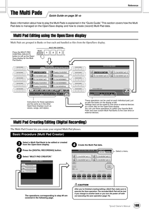 Page 169Reference
169Tyros2 Owner’s Manual
Quick Guide on page 38The Multi Pads
Basic information about how to play the Multi Pads is explained in the “Quick Guide.” This section covers how the Multi 
Pad data is managed on the Open/Save display and how to create (record) Multi Pad data.
Multi Pad Editing using the Open/Save display
Multi Pads are grouped in Banks or four each and handled as ﬁles from the Open/Save display.
Multi Pad Creating/Editing (Digital Recording)
The Multi Pad Creator lets you create your...