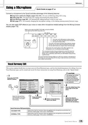 Page 175Reference
175Tyros2 Owner’s Manual
Quick Guide on page 47Using a Microphone
Connect a microphone to the Tyros2 and take advantage of the following features:
● Song Score and Lyrics display (pages 112, 114)—for ease in following along with a song.
● Guide (page 49)—for practicing your singing and learning the proper pitches.
● Vocal Harmony (page 48)—for automatically adding harmony vocals to your voice.
● Talk (page 177)—for instantly changing the microphone settings, or for making announcements between...