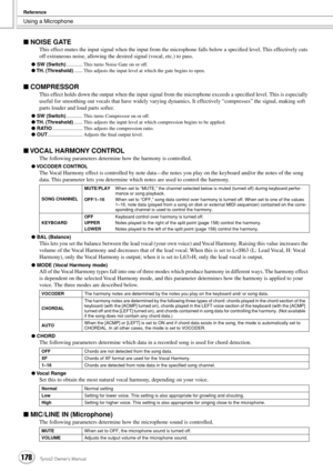 Page 178Using a Microphone
Reference
178Tyros2 Owner’s Manual
■ NOISE GATE
This effect mutes the input signal when the input from the microphone falls below a speciﬁed level. This effectively cuts 
off extraneous noise, allowing the desired signal (vocal, etc.) to pass.
● SW (Switch)............. This turns Noise Gate on or off.
● TH. (Threshold)....... This adjusts the input level at which the gate begins to open. 
■ COMPRESSOR
This effect holds down the output when the input signal from the microphone exceeds...