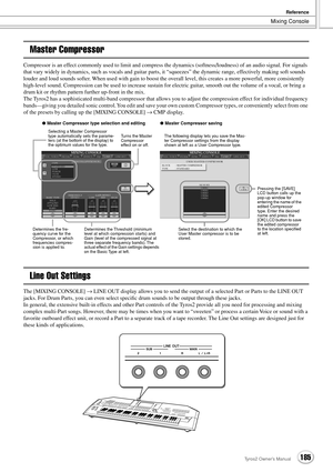 Page 185Mixing Console
Reference
185Tyros2 Owner’s Manual
Master Compressor
Compressor is an effect commonly used to limit and compress the dynamics (softness/loudness) of an audio signal. For signals 
that vary widely in dynamics, such as vocals and guitar parts, it “squeezes” the dynamic range, effectively making soft sounds 
louder and loud sounds softer. When used with gain to boost the overall level, this creates a more powerful, more consistently 
high-level sound. Compression can be used to increase...