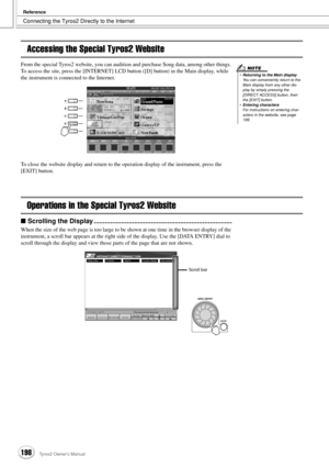 Page 198Connecting the Tyros2 Directly to the Internet
Reference
198Tyros2 Owner’s Manual
Accessing the Special Tyros2 Website
From the special Tyros2 website, you can audition and purchase Song data, among other things. 
To access the site, press the [INTERNET] LCD button ([D] button) in the Main display, while 
the instrument is connected to the Internet.
To close the website display and return to the operation display of the instrument, press the 
[EXIT] button.
Operations in the Special Tyros2 Website
■...