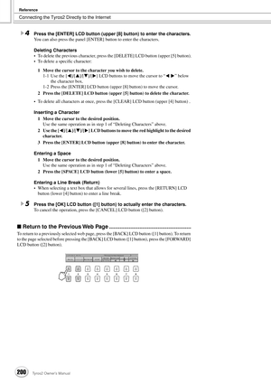 Page 200Connecting the Tyros2 Directly to the Internet
Reference
200Tyros2 Owner’s Manual
4Press the [ENTER] LCD button (upper [8] button) to enter the characters.
You can also press the panel [ENTER] button to enter the characters.
Deleting Characters
•To delete the previous character, press the [DELETE] LCD button (upper [5] button).
•To delete a speciﬁc character:
1Move the cursor to the character you wish to delete.
1-1 Use the [] LCD buttons to move the cursor to “< >” below 
the character box.
1-2 Press...