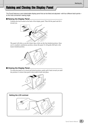 Page 21Starting Up
21Tyros2 Owner’s Manual
Raising and Closing the Display Panel
The Tyros2 features a semi-detachable display panel that can be tilted and adjusted—with four different latch points—
to the most convenient viewing angle. 
■ Raising the Display Panel........................................................................
Unfasten the lock located at the back of the display panel. Then lift the panel and tilt it 
toward you.
The panel will click as you tilt it back; these clicks are the four...