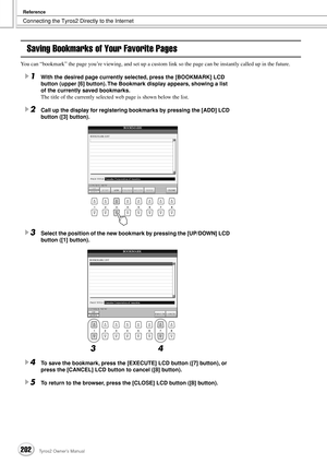 Page 202Connecting the Tyros2 Directly to the Internet
Reference
202Tyros2 Owner’s Manual
Saving Bookmarks of Your Favorite Pages
You can “bookmark” the page you’re viewing, and set up a custom link so the page can be instantly called up in the future.
1With the desired page currently selected, press the [BOOKMARK] LCD 
button (upper [6] button). The Bookmark display appears, showing a list 
of the currently saved bookmarks. 
The title of the currently selected web page is shown below the list.
2Call up the...