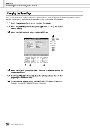 Page 204Connecting the Tyros2 Directly to the Internet
Reference
204Tyros2 Owner’s Manual
Changing the Home Page
In the default condition, the top page of the special Tyros2 website is automatically set to be the Home page for the browser. 
However, you can specify any desired page on the special Tyros2 website to be the Home page.
1Open the page you wish to set as your new Home page.
2Press the [SETTING] LCD button (lower [5] button) to call up the Internet 
Setting display.
3Press the [TAB] button to select...