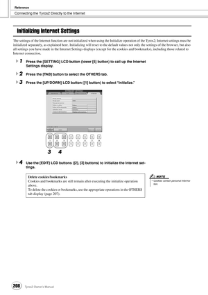 Page 208Connecting the Tyros2 Directly to the Internet
Reference
208Tyros2 Owner’s Manual
Initializing Internet Settings
The settings of the Internet function are not initialized when using the Initialize operation of the Tyros2; Internet settings must be 
initialized separately, as explained here. Initializing will reset to the default values not only the settings of the browser, but also 
all settings you have made in the Internet Settings displays (except for the cookies and bookmarks), including those...