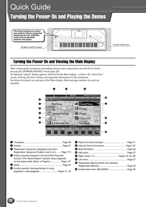 Page 2222Tyros2 Owner’s Manual
Quick Guide
Turning the Power On and Playing the Demos
Turning the Power On and Viewing the Main Display
After setting up the instrument and making all necessary connections, turn the Power On by 
pressing the [POWER ON/OFF] switch (page 20). 
An Opening “splash” display appears, followed by the Main display—which is the “home base” 
screen, showing the basic settings and important information for the instrument.
See below for details on each part of the Main display. Relevant...