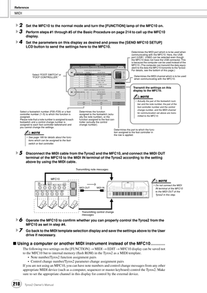 Page 218MIDI
Reference
218Tyros2 Owner’s Manual
2Set the MFC10 to the normal mode and turn the [FUNCTION] lamp of the MFC10 on.
3Perform steps #1 through #5 of the Basic Procedure on page 214 to call up the MFC10 
display.
4Set the parameters on this display as desired and press the [SEND MFC10 SETUP] 
LCD button to send the settings here to the MFC10. 
5Disconnect the MIDI cable from the Tyros2 and the MFC10, and connect the MIDI OUT 
terminal of the MFC10 to the MIDI IN terminal of the Tyros2 according to the...