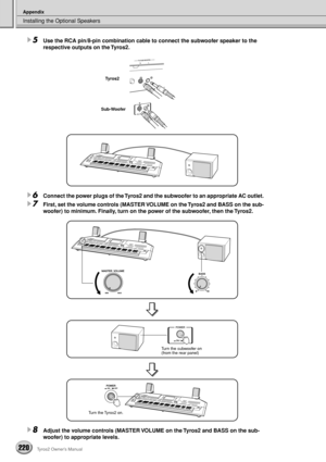 Page 220Installing the Optional Speakers
Appendix
220Tyros2 Owner’s Manual
5Use the RCA pin/8-pin combination cable to connect the subwoofer speaker to the 
respective outputs on the Tyros2.
6Connect the power plugs of the Tyros2 and the subwoofer to an appropriate AC outlet.
7First, set the volume controls (MASTER VOLUME on the Tyros2 and BASS on the sub-
woofer) to minimum. Finally, turn on the power of the subwoofer, then the Tyros2.
8Adjust the volume controls (MASTER VOLUME on the Tyros2 and BASS on the...