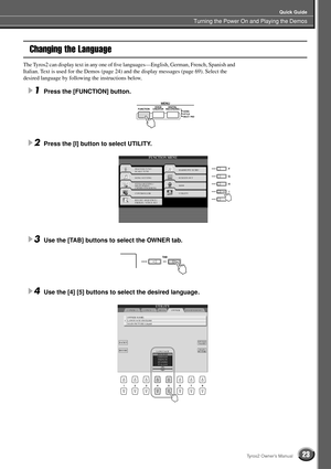 Page 23Turning the Power On and Playing the Demos
Quick Guide
23Tyros2 Owner’s Manual
Changing the Language
The Tyros2 can display text in any one of ﬁve languages—English, German, French, Spanish and 
Italian. Text is used for the Demos (page 24) and the display messages (page 69). Select the 
desired language by following the instructions below.
1Press the [FUNCTION] button.
2Press the [I] button to select UTILITY. 
3Use the [TAB] buttons to select the OWNER tab. 
4Use the [4] [5] buttons to select the...