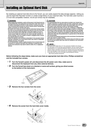 Page 221Appendix
221Tyros2 Owner’s Manual
Installing an Optional Hard Disk
By installing an optional hard disk drive to the Tyros2, you can vastly expand the data storage capacity—letting you 
use the Hard Disk Recorder function or create a large library of your important data. The hard disk used must be a 
2.5-inch IDE-compatible; however, not all such drives may be installable.
Before following the steps below, make sure you have an appropriate hard disk drive, Phillips screwdriver 
and the included four...