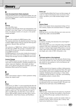 Page 227Appendix
227Tyros2 Owner’s Manual
Glossary
A
Auto Accompaniment (Style playback)
A function that generates pre-programmed rhythm, bass and 
chord backing in response to speciﬁc notes/chords played (or 
received via MIDI). 
C
Chorus
One of the Effect types. 
Depending on the particular chorus type and parameters, this 
can make a voice sound “larger,” as if several identical instru-
ments were playing in unison, or it can give a voice greater 
warmth and depth.
Clock
[1]
A unit of note resolution for MIDI...