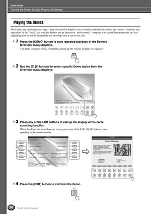 Page 24Turning the Power On and Playing the Demos
Quick Guide
24Tyros2 Owner’s Manual
Playing the Demos
The Demos are more than just songs—they also provide helpful, easy-to-understand introductions to the features, functions and 
operations of the Tyros2. In a way, the Demos are an interactive “mini-manual” complete with sound demonstrations and text 
explaining how to use the instrument and showing what it can do for you.
1Press the [DEMO] button to start repeated playback of the Demo’s 
Overview menu...