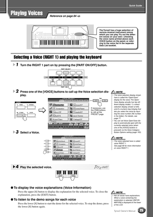 Page 25Quick Guide
25Tyros2 Owner’s Manual
Selecting a Voice (RIGHT 1) and playing the keyboard
1Turn the RIGHT 1 part on by pressing the [PART ON/OFF] button. 
2Press one of the [VOICE] buttons to call up the Voice selection dis-
play. 
3Select a Voice. 
4Play the selected voice. 
● To display the voice explanations (Voice Information)
Press the upper [6] button to display the explanation for the selected voice. To close the 
explanation, press the [EXIT] button.
● To listen to the demo songs for each voice...