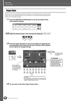 Page 28Playing Voices
Quick Guide
28Tyros2 Owner’s Manual
Organ Flutes
The Tyros2 uses advanced digital modeling technology to recreate the legendary sound of vintage 
organs. Just as on a traditional organ, you can create your own sound by increasing and decreas-
ing the levels of the ﬂute footages.
1Press the [ORGAN FLUTES] button to call up the Organ Flutes 
voice selection display.
2Select the desired Organ voice and play the keyboard. 
3Press the upper [5] button to call up the display for adjusting vari-...