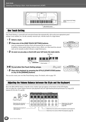 Page 36Selecting and Playing a Style—Auto Accompaniment (ACMP)
Quick Guide
36Tyros2 Owner’s Manual
One Touch Setting
One Touch Setting is a powerful and convenient feature that automatically calls up the most appropriate panel 
settings (voice number, etc.) for the currently selected style, with the touch of a single button.
1Select a style. 
2Press one of the [ONE TOUCH SETTING] buttons.
Auto Accompaniment and Sync Start will automatically be turned on.
In addition, various panel settings (such as voices,...