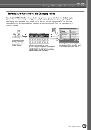 Page 37Selecting and Playing a Style—Auto Accompaniment (ACMP)
Quick Guide
37Tyros2 Owner’s Manual
Turning Style Parts On/Off and Changing Voices
Press the [CHANNEL ON/OFF] button so that the pop-up window appears at the bottom of the LCD display. 
You can turn each part (channel) on or off by using the lower LCD [1]–[8] buttons during style playback. 
Pressing any of the upper LCD [1]–[8] button calls up the voice selection display which lets you select and 
change the voice of the corresponding part...