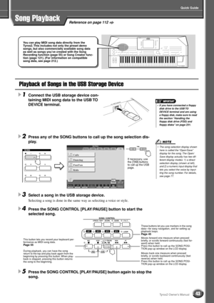 Page 43Quick Guide
43Tyros2 Owner’s Manual
Reference on page 112Song Playback
Playback of Songs in the USB Storage Device
1Connect the USB storage device con-
taining MIDI song data to the USB TO 
DEVICE terminal. 
2Press any of the SONG buttons to call up the song selection dis-
play. 
3Select a song in the USB storage device.
Selecting a song is done in the same way as selecting a voice or style.
4Press the SONG CONTROL [PLAY/PAUSE] button to start the 
selected song.
5Press the SONG CONTROL [PLAY/PAUSE]...