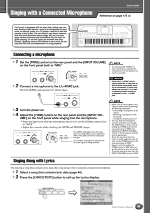 Page 47Quick Guide
47Tyros2 Owner’s Manual
Reference on page 175
Connecting a microphone
1Set the [TRIM] control on the rear panel and the [INPUT VOLUME] 
on the front panel both to “MIN.” 
2Connect a microphone to the L/L+R/MIC jack. 
The L/L+R/MIC jack accepts 1/4 phone plugs.
3Turn the power on. 
4Adjust the [TRIM] control on the rear panel and the [INPUT VOL-
UME] on the front panel while singing into the microphone.
• Since the input level from the microphone may be low, set the [TRIM] control close 
to...