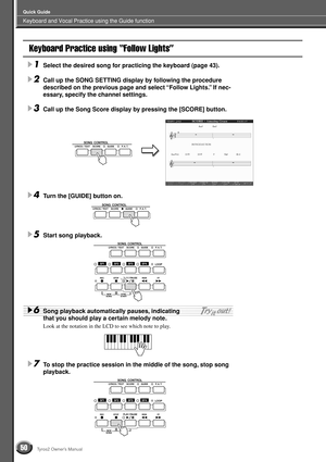 Page 50Keyboard and Vocal Practice using the Guide function
Quick Guide
50Tyros2 Owner’s Manual
Keyboard Practice using “Follow Lights”
1Select the desired song for practicing the keyboard (page 43).
2Call up the SONG SETTING display by following the procedure 
described on the previous page and select “Follow Lights.” If nec-
essary, specify the channel settings.
3Call up the Song Score display by pressing the [SCORE] button.
4Turn the [GUIDE] button on.
5Start song playback.
6Song playback automatically...