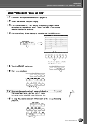 Page 51Keyboard and Vocal Practice using the Guide function
Quick Guide
51Tyros2 Owner’s Manual
Vocal Practice using “Vocal Cue Time”
1Connect a microphone to the Tyros2 (page 47).
2Select the desired song for singing.
3Call up the SONG SETTING display by following the procedure 
described on page 49 and select “Vocal Cue TIME.” If necessary, 
specify the channel settings.
4Call up the Song Score display by pressing the [SCORE] button.
5Turn the [GUIDE] button on.
6Start song playback.
7Song playback...