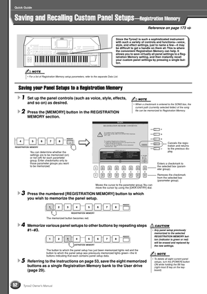 Page 5252
Quick Guide
Tyros2 Owner’s Manual
Reference on page 173
Saving and Recalling Custom Panel Setups—Registration Memory
Saving your Panel Setups to a Registration Memory
1
Set up the panel controls (such as voice, style, effects, 
and so on) as desired.
2Press the [MEMORY] button in the REGISTRATION 
MEMORY section. 
3Press the numbered [REGISTRATION MEMORY] button to which 
you wish to memorize the panel setup.
4Memorize various panel setups to other buttons by repeating steps 
#1–#3.  
5Referring to...