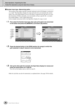 Page 78Folder/File Operations using the Open/Save Display
Basic Operations—Organizing Your Data
78Tyros2 Owner’s Manual
■ Number Input type—Memorizing paths ...................................................................
The location of the folders and ﬁles currently indicated on the LCD display is referred to 
as a “path.” The Open/Save display for songs and styles lets you memorize the current 
path to one of the panel buttons. Even if your data is scattered across the drive in a com-
plex hierarchy of...