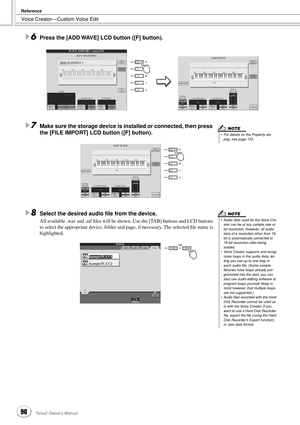 Page 96Voice Creator—Custom Voice Edit
Reference
96Tyros2 Owner’s Manual
6Press the [ADD WAVE] LCD button ([F] button).
7Make sure the storage device is installed or connected, then press 
the [FILE IMPORT] LCD button ([F] button). 
8Select the desired audio ﬁle from the device. 
All available .wav and .aif ﬁles will be shown. Use the [TAB] buttons and LCD buttons 
to select the appropriate device, folder and page, if necessary. The selected ﬁle name is 
highlighted. 
•  For details on the Property dis-
play,...