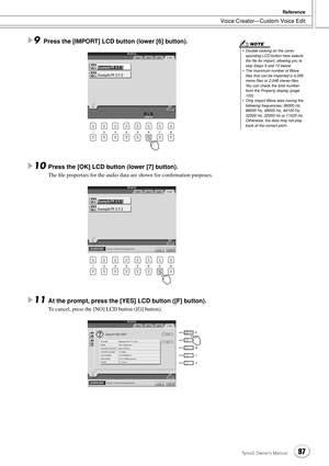 Page 97Voice Creator—Custom Voice Edit
Reference
97Tyros2 Owner’s Manual
9Press the [IMPORT] LCD button (lower [6] button). 
10Press the [OK] LCD button (lower [7] button).
The ﬁle properties for the audio data are shown for conﬁrmation purposes.
 
11At the prompt, press the [YES] LCD button ([F] button).
To cancel, press the [NO] LCD button ([G] button).
•  Double-clicking on the corre-
sponding LCD button here selects 
the ﬁle for import, allowing you to 
skip Steps 9 and 10 below.
•  The maximum number of...